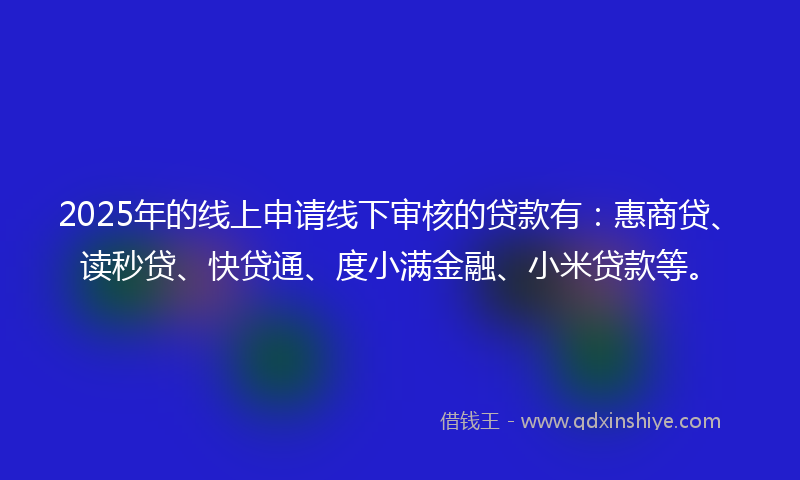 2025年的线上申请线下审核的贷款有：惠商贷、读秒贷、快贷通、度小满金融、小米贷款等。