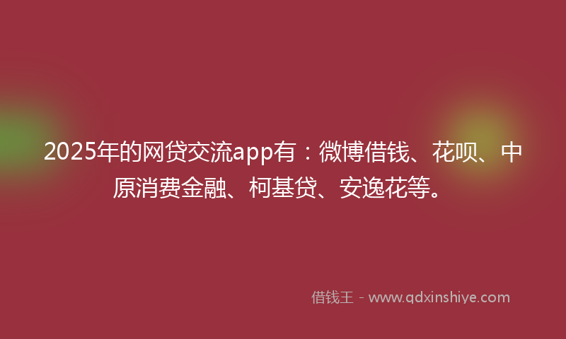 2025年的网贷交流app有：微博借钱、花呗、中原消费金融、柯基贷、安逸花等。