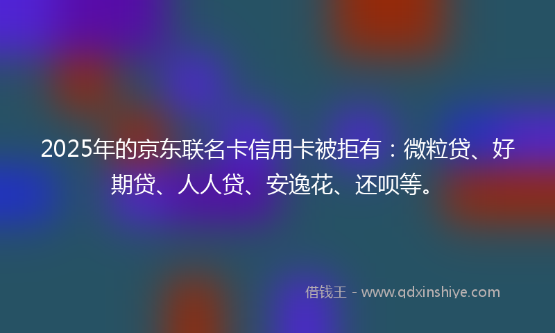 2025年的京东联名卡信用卡被拒有：微粒贷、好期贷、人人贷、安逸花、还呗等。