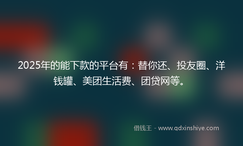 2025年的能下款的平台有：替你还、投友圈、洋钱罐、美团生活费、团贷网等。