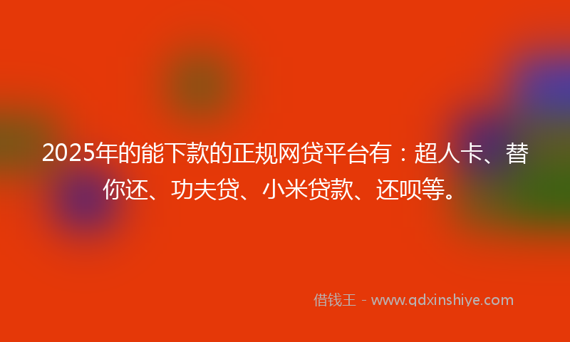 2025年的能下款的正规网贷平台有：超人卡、替你还、功夫贷、小米贷款、还呗等。