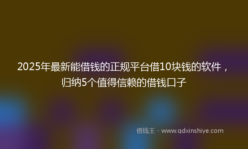 2025年最新能借钱的正规平台借10块钱的软件，归纳5个值得信赖的借钱口子
