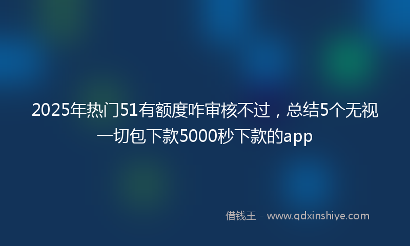 2025年热门51有额度咋审核不过，总结5个无视一切包下款5000秒下款的app