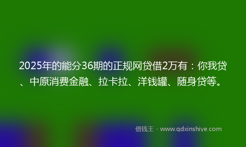 2025年的能分36期的正规网贷借2万有：你我贷、中原消费金融、拉卡拉、洋钱罐、随身贷等。