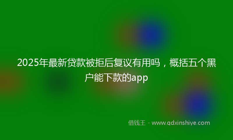 2025年最新贷款被拒后复议有用吗，概括五个黑户能下款的app