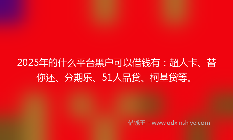 2025年的什么平台黑户可以借钱有：超人卡、替你还、分期乐、51人品贷、柯基贷等。