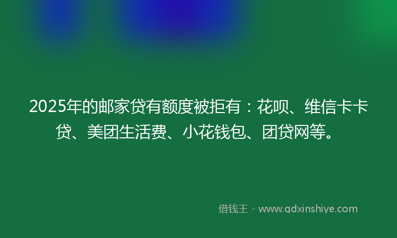 2025年的邮家贷有额度被拒有：花呗、维信卡卡贷、美团生活费、小花钱包、团贷网等。