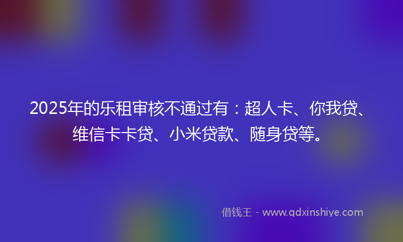 2025年的乐租审核不通过有：超人卡、你我贷、维信卡卡贷、小米贷款、随身贷等。