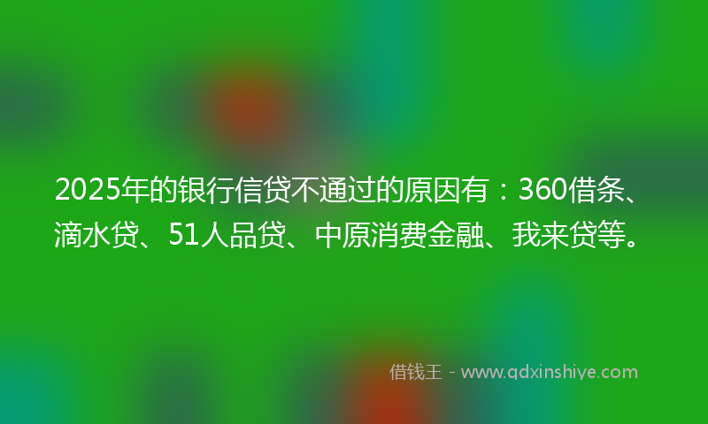 2025年的银行信贷不通过的原因有:360借条、滴水贷、51人品贷、中原消费金融、我来贷等。