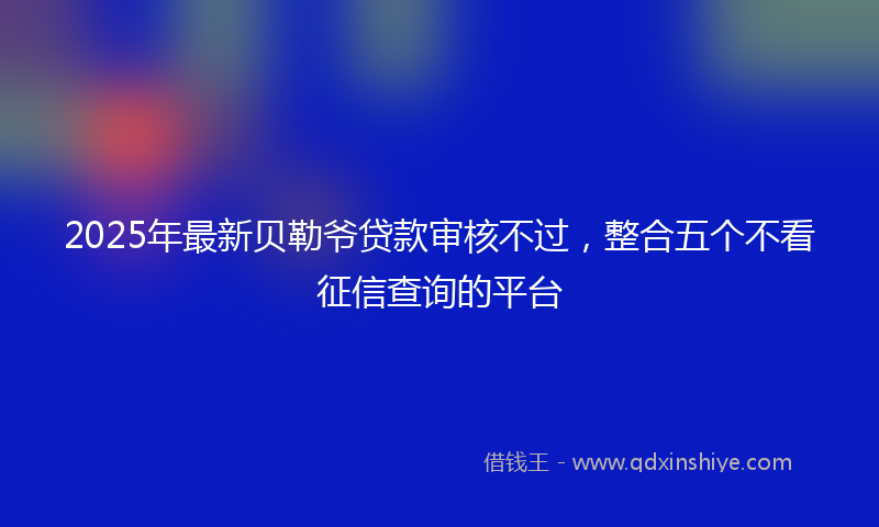 2025年最新贝勒爷贷款审核不过，整合五个不看征信查询的平台