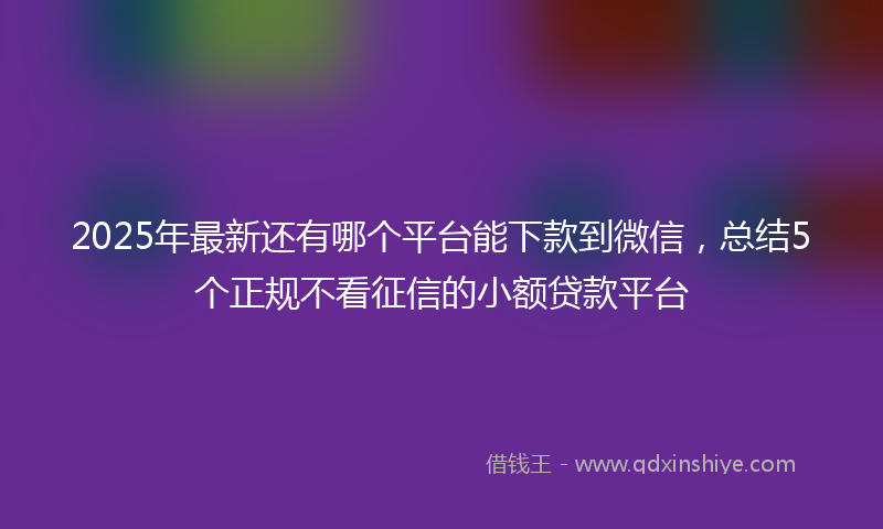 2025年最新还有哪个平台能下款到微信，总结5个正规不看征信的小额贷款平台
