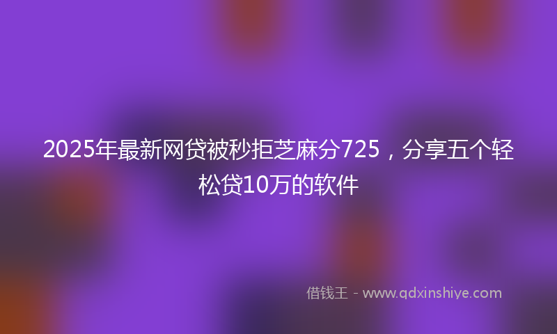 2025年最新网贷被秒拒芝麻分725，分享五个轻松贷10万的软件