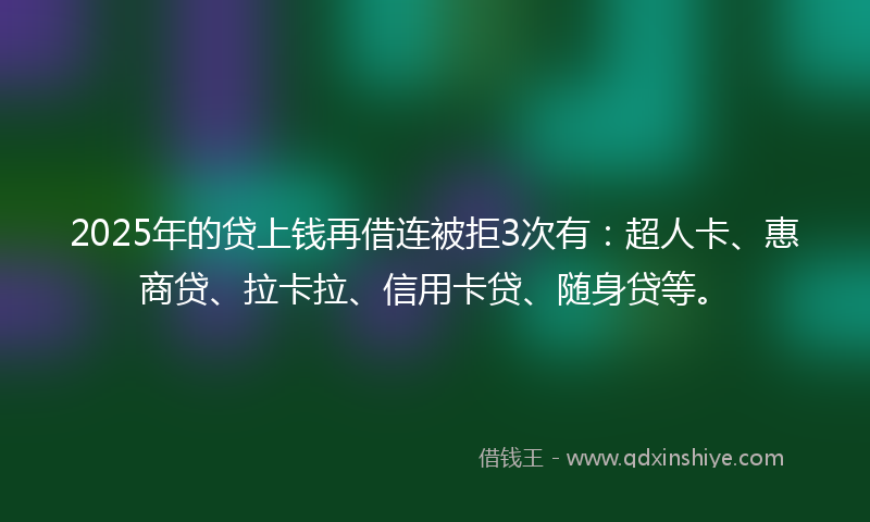2025年的贷上钱再借连被拒3次有：超人卡、惠商贷、拉卡拉、信用卡贷、随身贷等。