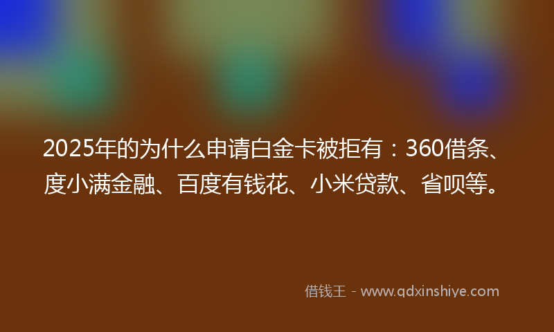 2025年的为什么申请白金卡被拒有：360借条、度小满金融、百度有钱花、小米贷款、省呗等。