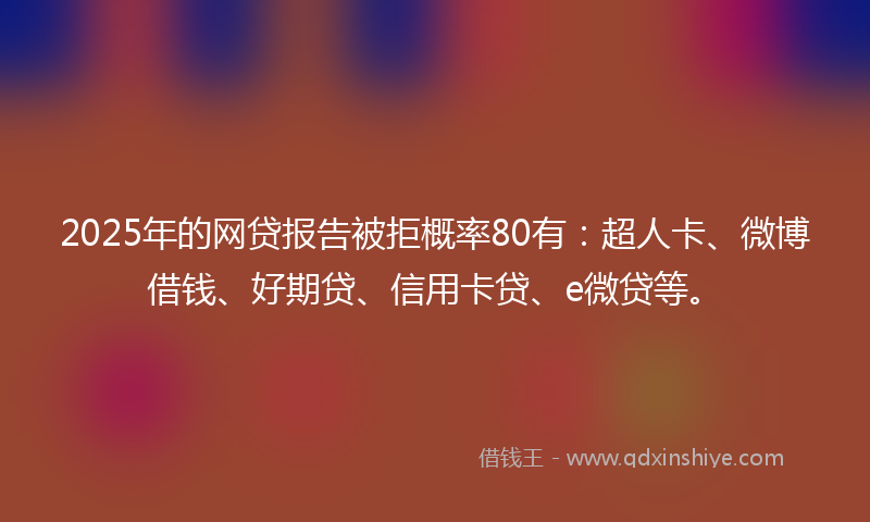 2025年的网贷报告被拒概率80有：超人卡、微博借钱、好期贷、信用卡贷、e微贷等。