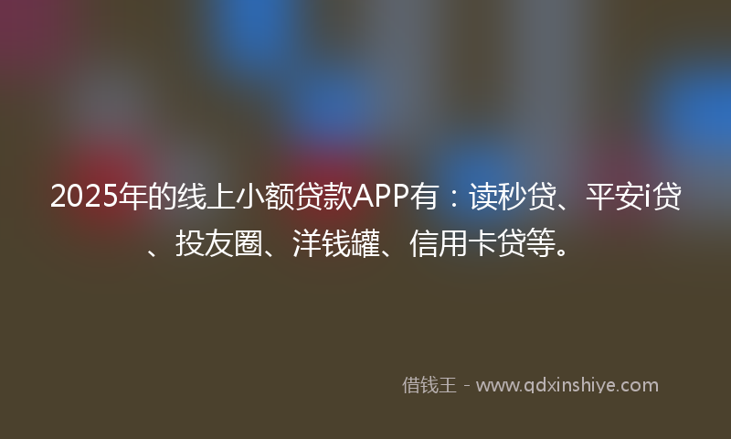 2025年的线上小额贷款APP有：读秒贷、平安i贷、投友圈、洋钱罐、信用卡贷等。