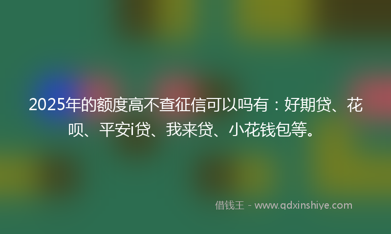 2025年的额度高不查征信可以吗有:好期贷、花呗、平安i贷、我来贷、小花钱包等。