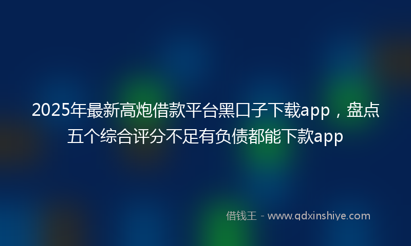 2025年最新高炮借款平台黑口子下载app，盘点五个综合评分不足有负债都能下款app