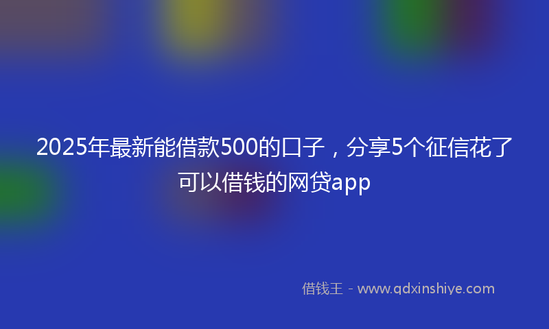 2025年最新能借款500的口子，分享5个征信花了可以借钱的网贷app