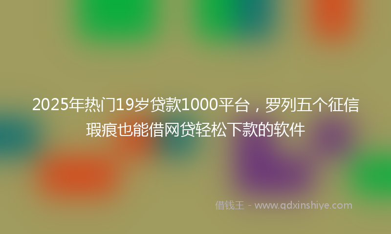 2025年热门19岁贷款1000平台，罗列五个征信瑕疵也能借网贷轻松下款的软件