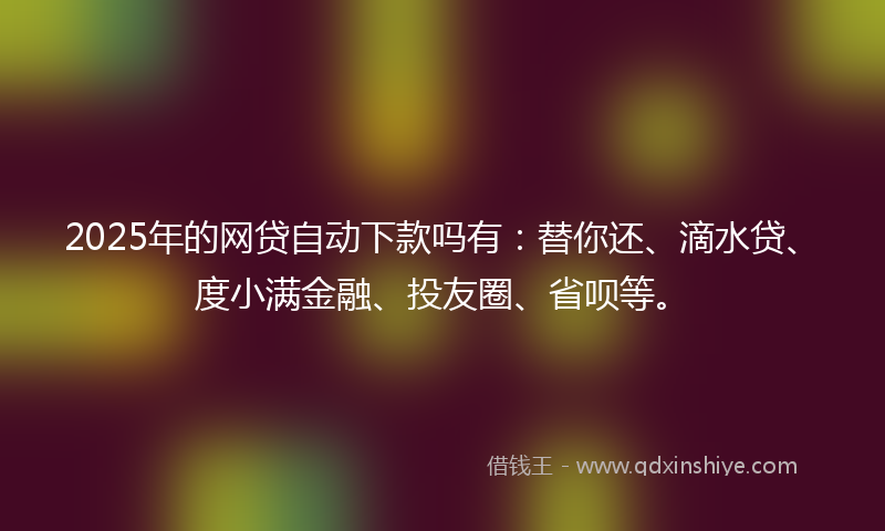 2025年的网贷自动下款吗有：替你还、滴水贷、度小满金融、投友圈、省呗等。