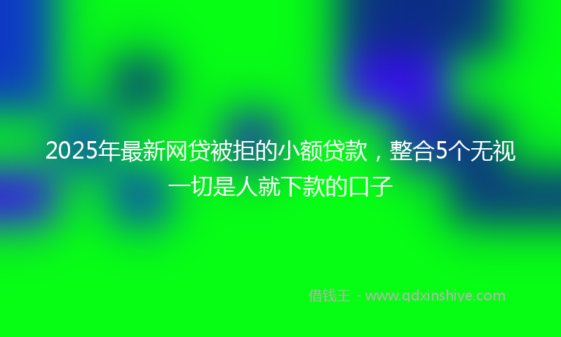 2025年最新网贷被拒的小额贷款，整合5个无视一切是人就下款的口子