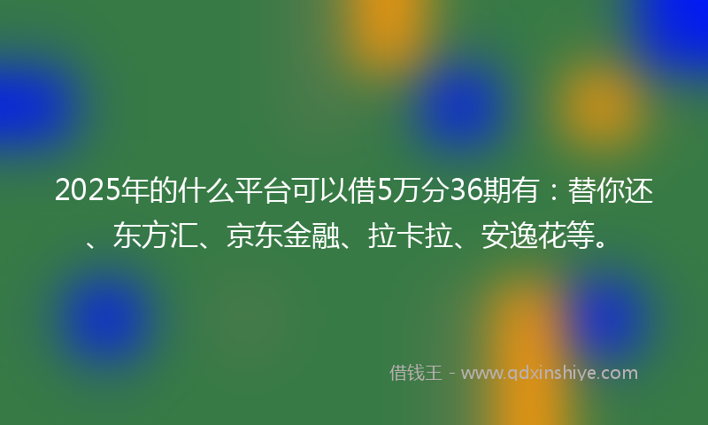 2025年的什么平台可以借5万分36期有：替你还、东方汇、京东金融、拉卡拉、安逸花等。
