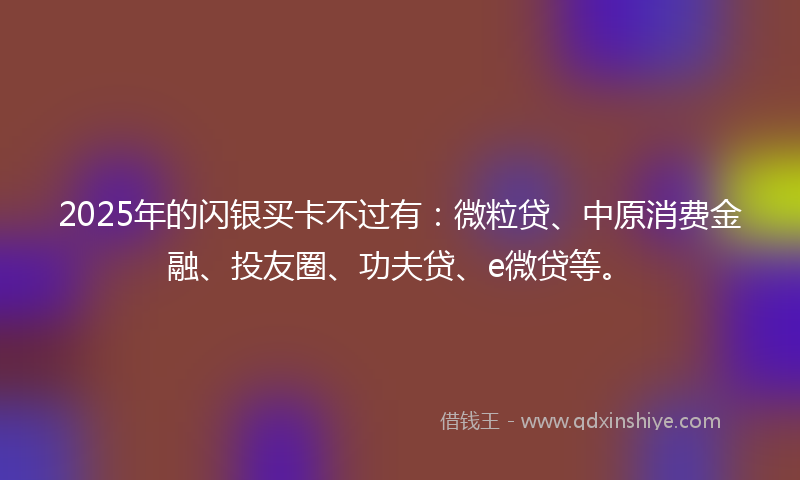 2025年的闪银买卡不过有：微粒贷、中原消费金融、投友圈、功夫贷、e微贷等。