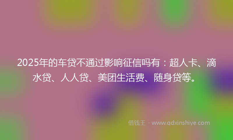 2025年的车贷不通过影响征信吗有：超人卡、滴水贷、人人贷、美团生活费、随身贷等。