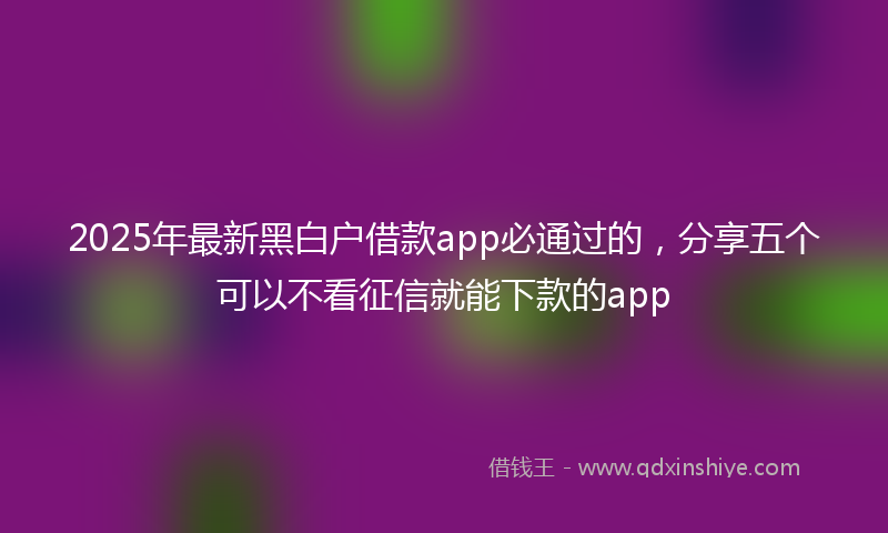2025年最新黑白户借款app必通过的，分享五个可以不看征信就能下款的app