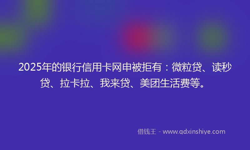 2025年的银行信用卡网申被拒有：微粒贷、读秒贷、拉卡拉、我来贷、美团生活费等。