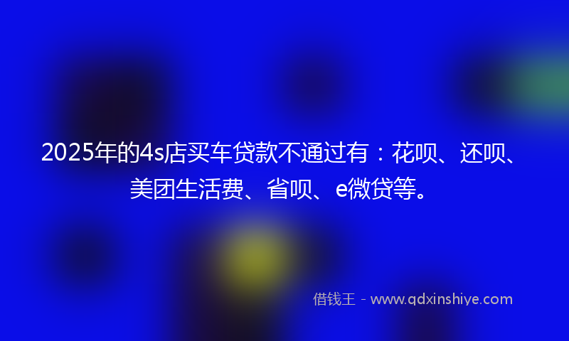 2025年的4s店买车贷款不通过有：花呗、还呗、美团生活费、省呗、e微贷等。