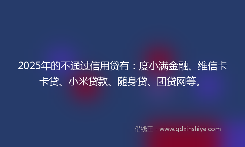 2025年的不通过信用贷有：度小满金融、维信卡卡贷、小米贷款、随身贷、团贷网等。
