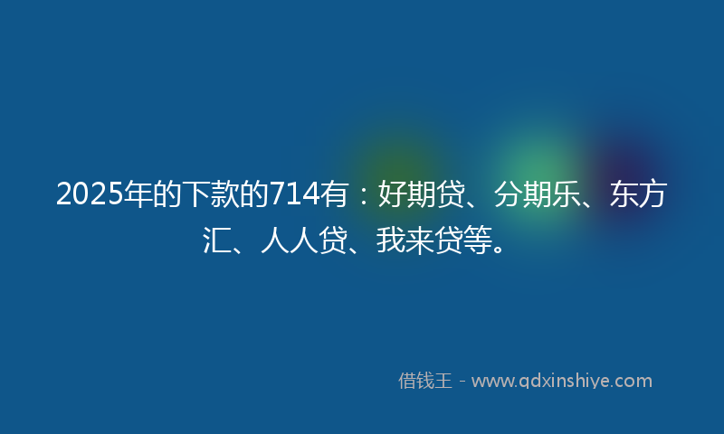 2025年的下款的714有：好期贷、分期乐、东方汇、人人贷、我来贷等。