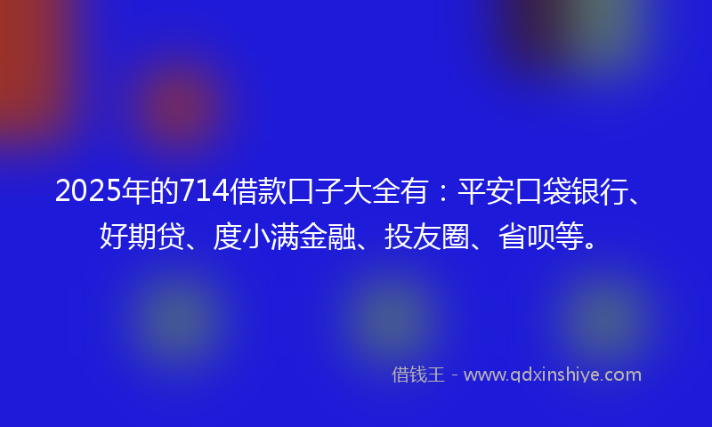 2025年的714借款口子大全有：平安口袋银行、好期贷、度小满金融、投友圈、省呗等。