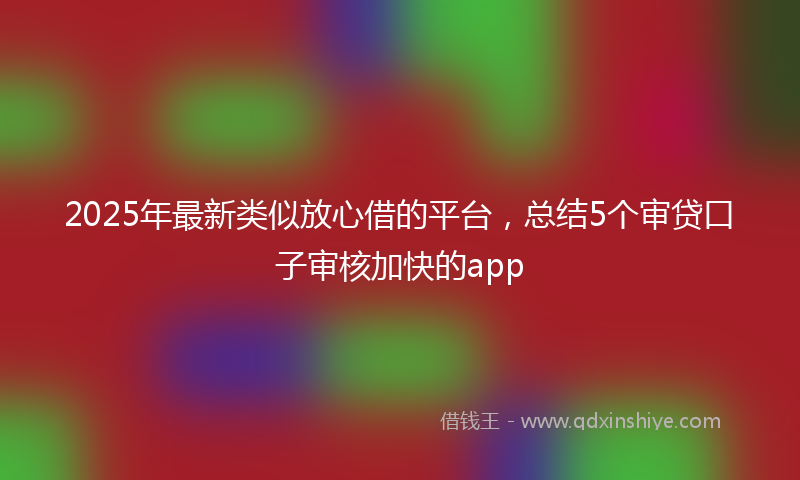 2025年最新类似放心借的平台，总结5个审贷口子审核加快的app