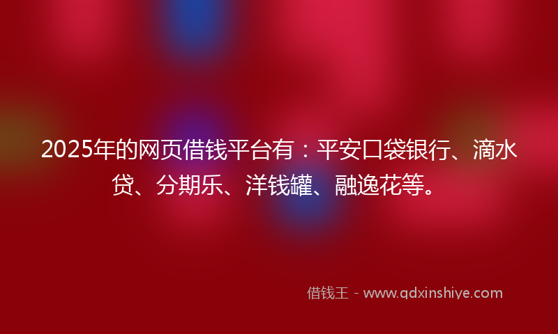 2025年的网页借钱平台有：平安口袋银行、滴水贷、分期乐、洋钱罐、融逸花等。