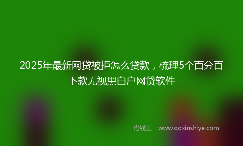 2025年最新网贷被拒怎么贷款，梳理5个百分百下款无视黑白户网贷软件