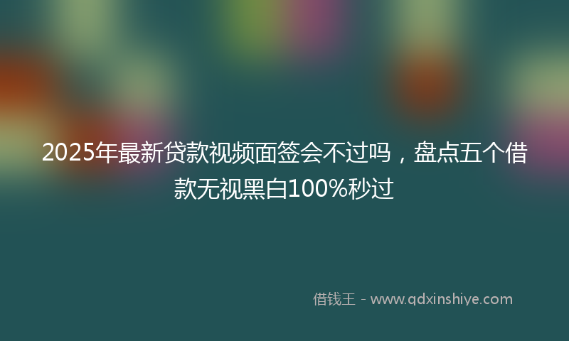 2025年最新贷款视频面签会不过吗，盘点五个借款无视黑白100%秒过