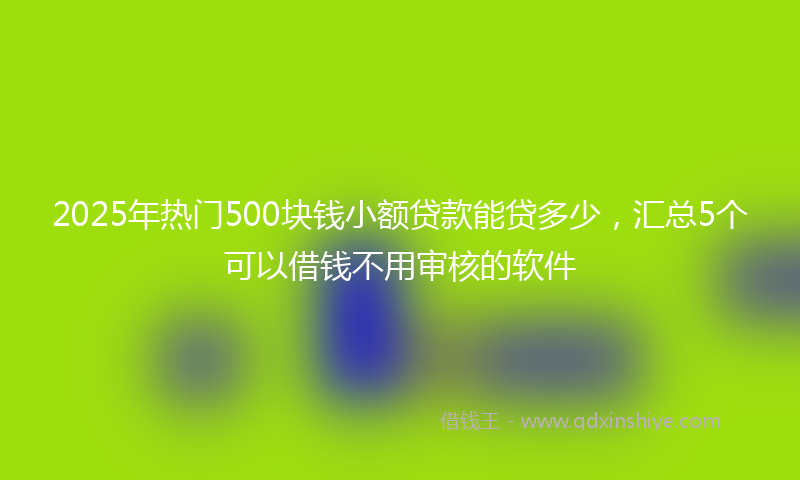 2025年热门500块钱小额贷款能贷多少，汇总5个可以借钱不用审核的软件