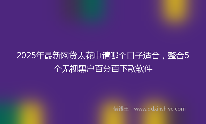 2025年最新网贷太花申请哪个口子适合，整合5个无视黑户百分百下款软件