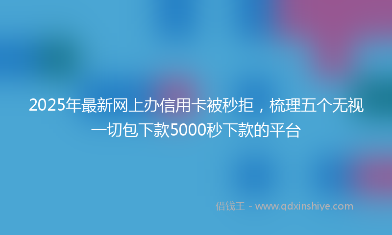 2025年最新网上办信用卡被秒拒，梳理五个无视一切包下款5000秒下款的平台