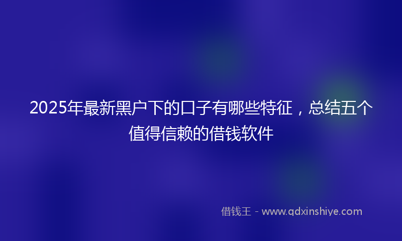 2025年最新黑户下的口子有哪些特征，总结五个值得信赖的借钱软件
