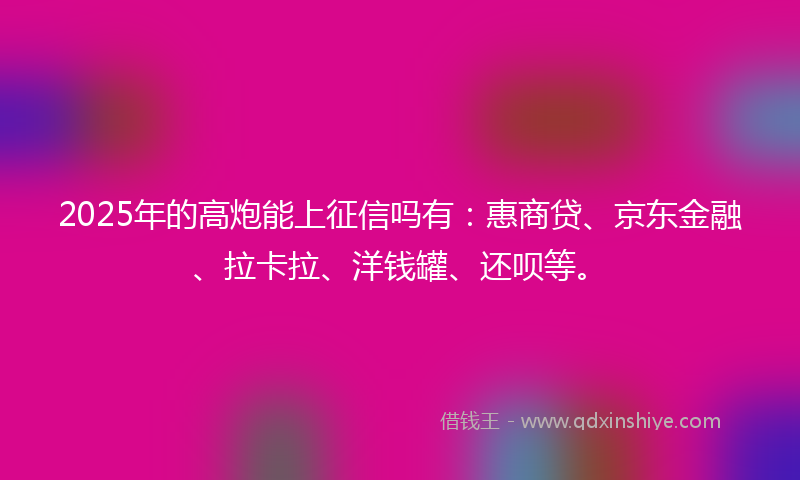 2025年的高炮能上征信吗有：惠商贷、京东金融、拉卡拉、洋钱罐、还呗等。
