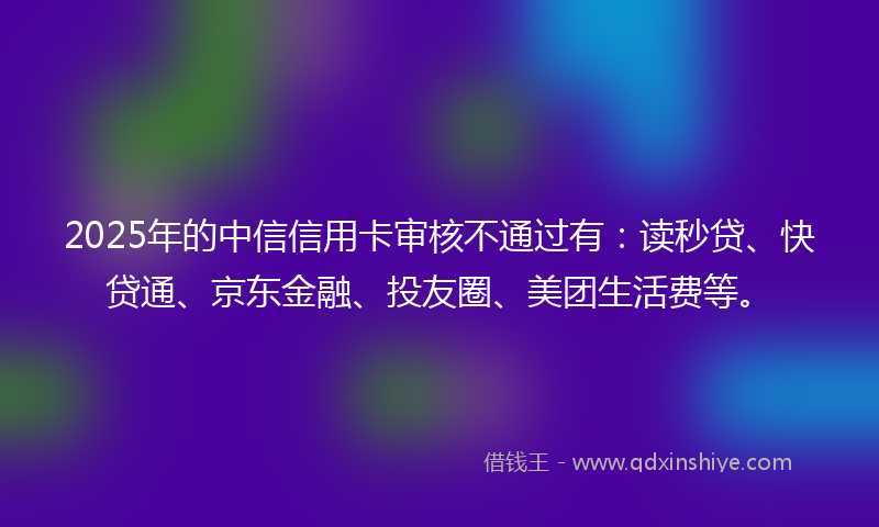 2025年的中信信用卡审核不通过有：读秒贷、快贷通、京东金融、投友圈、美团生活费等。