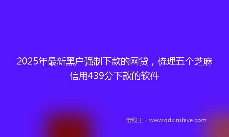2025年最新黑户强制下款的网贷，梳理五个芝麻信用439分下款的软件