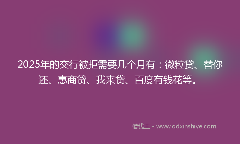 2025年的交行被拒需要几个月有：微粒贷、替你还、惠商贷、我来贷、百度有钱花等。