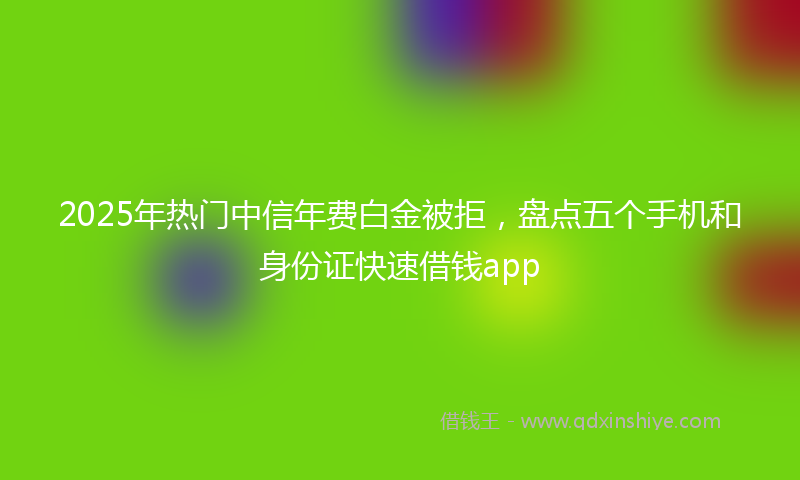 2025年热门中信年费白金被拒，盘点五个手机和身份证快速借钱app