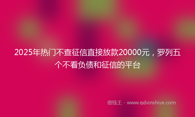 2025年热门不查征信直接放款20000元，罗列五个不看负债和征信的平台