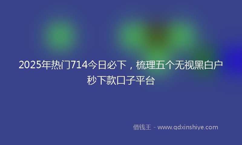 2025年热门714今日必下，梳理五个无视黑白户秒下款口子平台